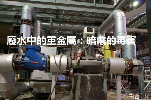 廢水中的重金屬：暗藏的毒害還有哪些？